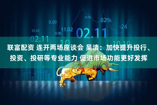 联富配资 连开两场座谈会 吴清：加快提升投行、投资、投研等专业能力 促进市场功能更好发挥