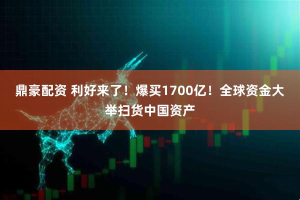 鼎豪配资 利好来了！爆买1700亿！全球资金大举扫货中国资产
