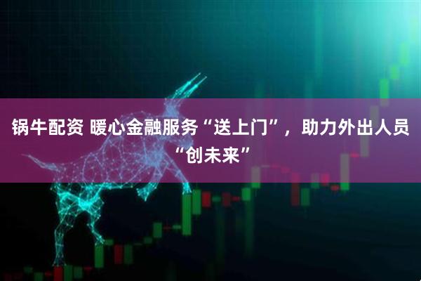 锅牛配资 暖心金融服务“送上门”，助力外出人员“创未来”