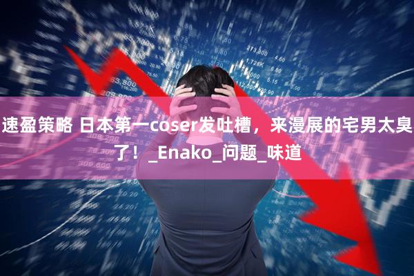 速盈策略 日本第一coser发吐槽，来漫展的宅男太臭了！_Enako_问题_味道