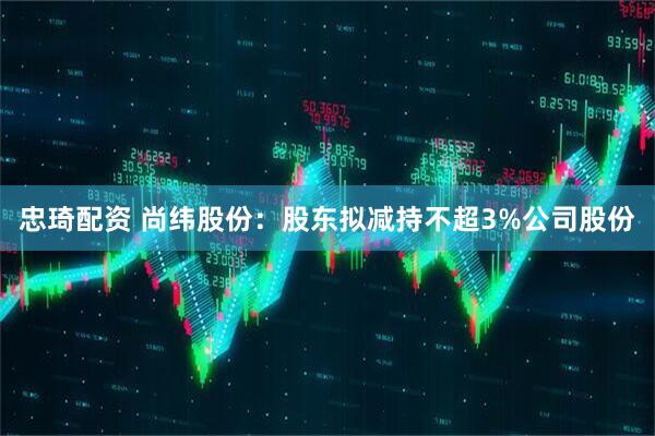 忠琦配资 尚纬股份：股东拟减持不超3%公司股份
