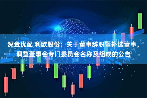 深金优配 利欧股份：关于董事辞职暨补选董事、调整董事会专门委员会名称及组成的公告