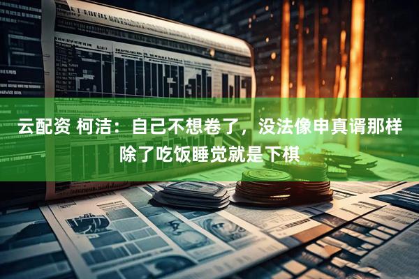 云配资 柯洁：自己不想卷了，没法像申真谞那样除了吃饭睡觉就是下棋