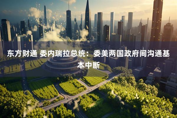 东方财通 委内瑞拉总统：委美两国政府间沟通基本中断