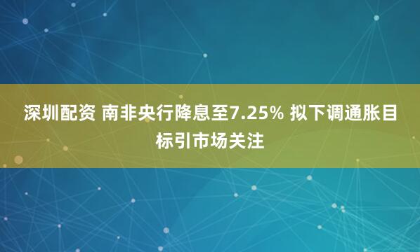 深圳配资 南非央行降息至7.25% 拟下调通胀目标引市场关注