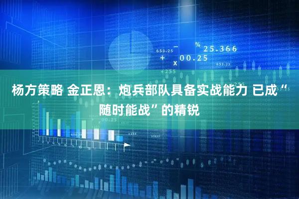 杨方策略 金正恩：炮兵部队具备实战能力 已成“随时能战”的精锐
