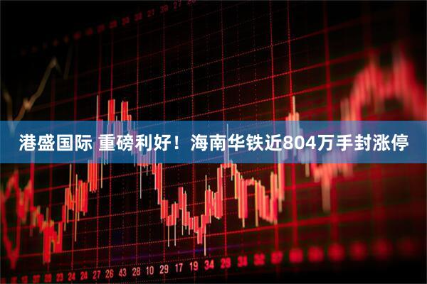 港盛国际 重磅利好！海南华铁近804万手封涨停