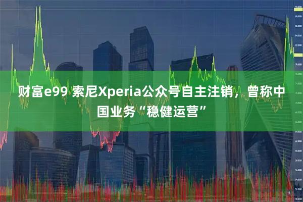 财富e99 索尼Xperia公众号自主注销，曾称中国业务“稳健运营”
