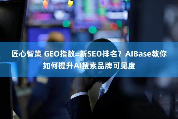 匠心智策 GEO指数=新SEO排名？AIBase教你如何提升AI搜索品牌可见度