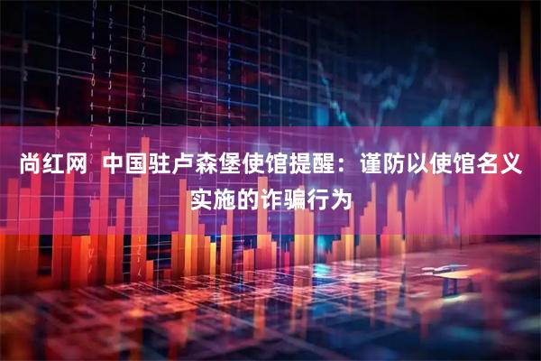 尚红网  中国驻卢森堡使馆提醒：谨防以使馆名义实施的诈骗行为