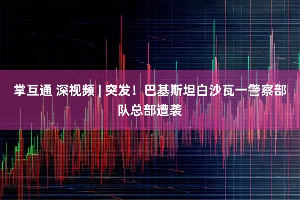 掌互通 深视频 | 突发！巴基斯坦白沙瓦一警察部队总部遭袭