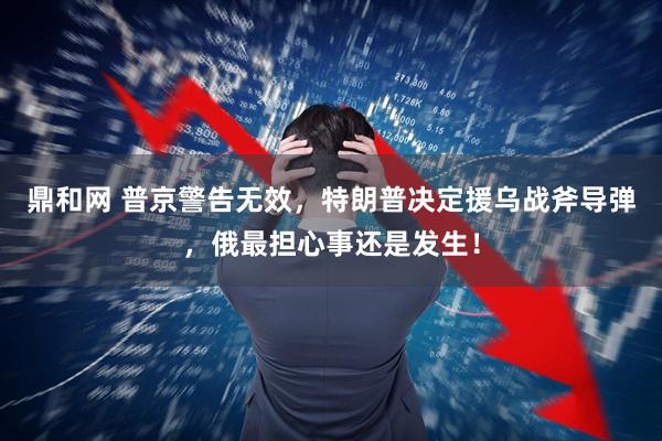 鼎和网 普京警告无效，特朗普决定援乌战斧导弹，俄最担心事还是发生！