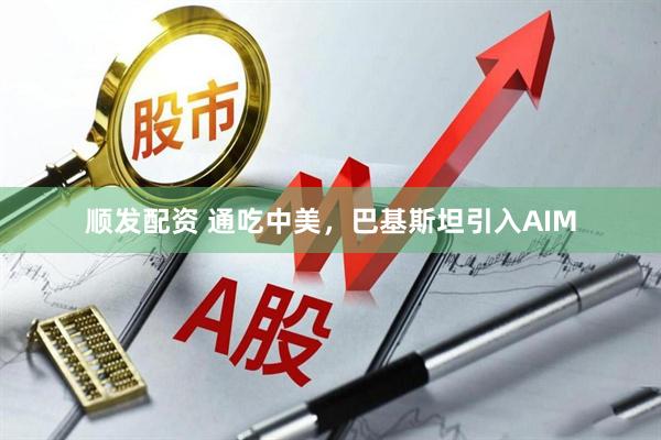 顺发配资 通吃中美，巴基斯坦引入AIM