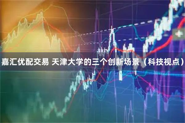 嘉汇优配交易 天津大学的三个创新场景（科技视点）