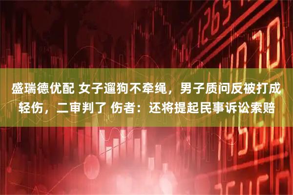 盛瑞德优配 女子遛狗不牵绳，男子质问反被打成轻伤，二审判了 伤者：还将提起民事诉讼索赔