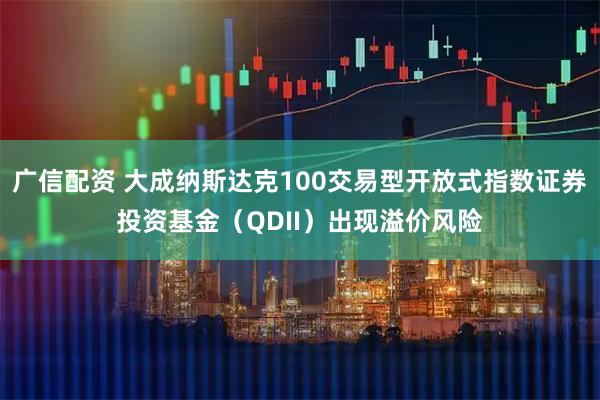 广信配资 大成纳斯达克100交易型开放式指数证券投资基金（QDII）出现溢价风险