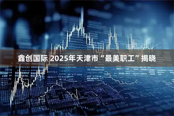 鑫创国际 2025年天津市“最美职工”揭晓