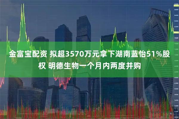 金富宝配资 拟超3570万元拿下湖南蓝怡51%股权 明德生物一个月内两度并购