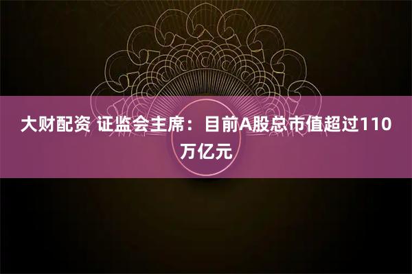 大财配资 证监会主席：目前A股总市值超过110万亿元