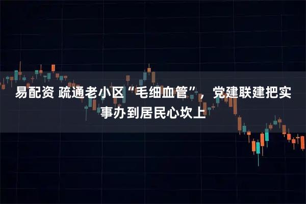 易配资 疏通老小区“毛细血管”，党建联建把实事办到居民心坎上