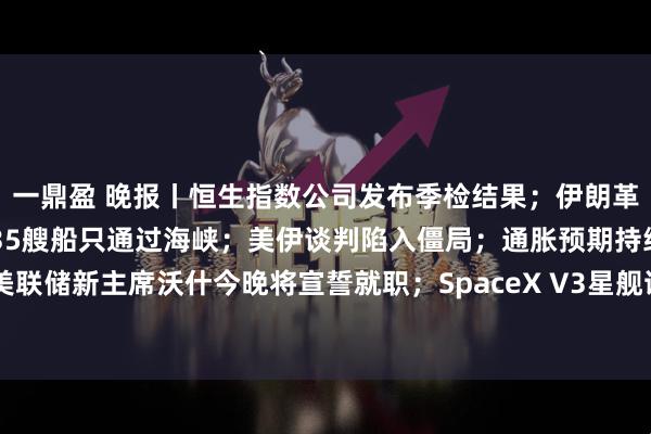 一鼎盈 晚报丨恒生指数公司发布季检结果；伊朗革命卫队：过去24小时有35艘船只通过海峡；美伊谈判陷入僵局；通胀预期持续升温！美联储新主席沃什今晚将宣誓就职；SpaceX V3星舰试飞又被取消；IBM站上量子计算风口