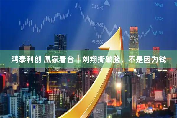 鸿泰利创 凰家看台｜刘翔撕破脸，不是因为钱
