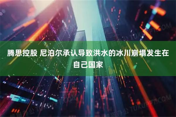 腾思控股 尼泊尔承认导致洪水的冰川崩塌发生在自己国家