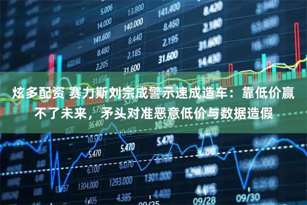 炫多配资 赛力斯刘宗成警示速成造车：靠低价赢不了未来，矛头对准恶意低价与数据造假